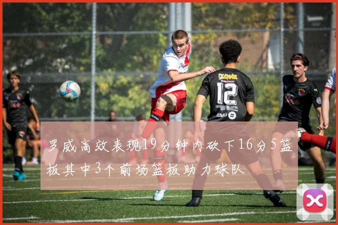 罗威高效表现19分钟内砍下16分5篮板其中3个前场篮板助力球队