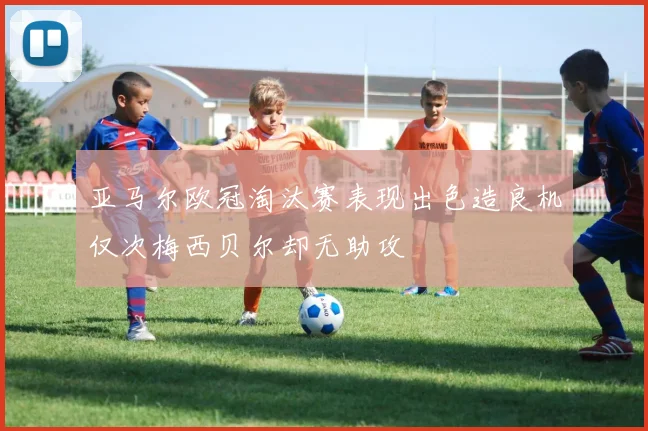 亚马尔欧冠淘汰赛表现出色造良机仅次梅西贝尔却无助攻