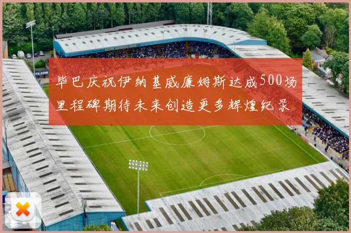 毕巴庆祝伊纳基威廉姆斯达成500场里程碑期待未来创造更多辉煌纪录