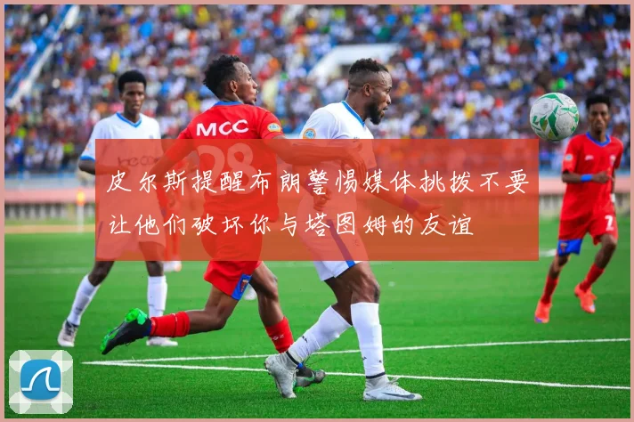 皮尔斯提醒布朗警惕媒体挑拨不要让他们破坏你与塔图姆的友谊