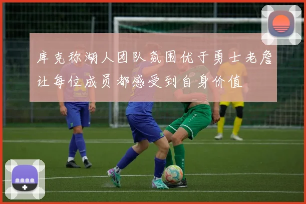 库克称湖人团队氛围优于勇士老詹让每位成员都感受到自身价值