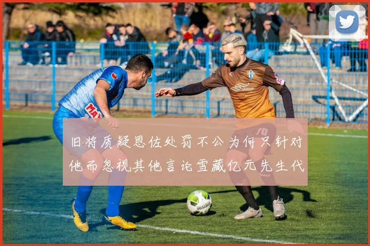旧将质疑恩佐处罚不公为何只针对他而忽视其他言论雪藏亿元先生代价过于沉重