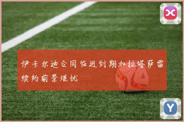 伊卡尔迪合同临近到期加拉塔萨雷续约前景堪忧