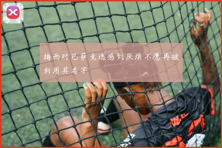 梅西对巴萨竞选感到厌烦不愿再被利用其名字