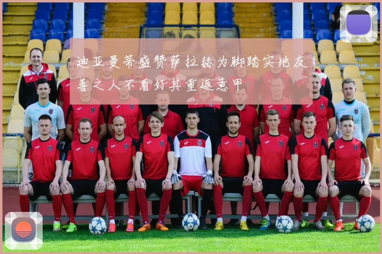 迪亚曼蒂盛赞萨拉赫为脚踏实地友善之人不看好其重返意甲