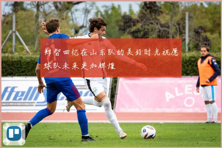 郑智回忆在山东队的美好时光祝愿球队未来更加辉煌