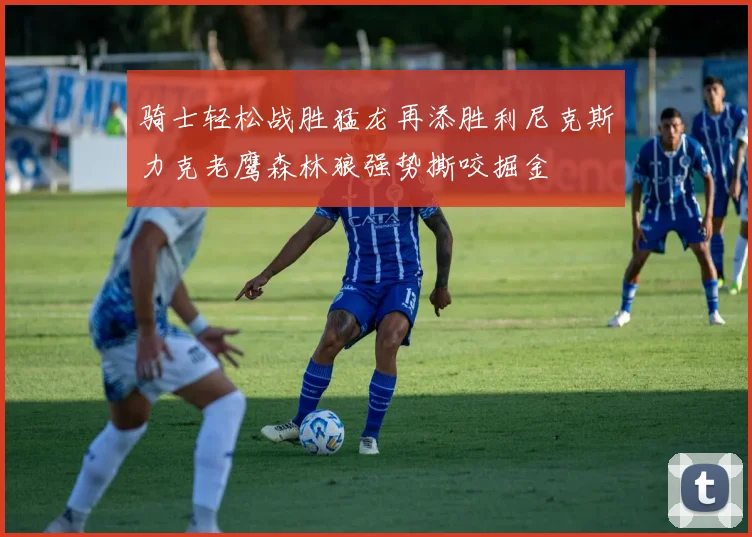 骑士轻松战胜猛龙再添胜利尼克斯力克老鹰森林狼强势撕咬掘金