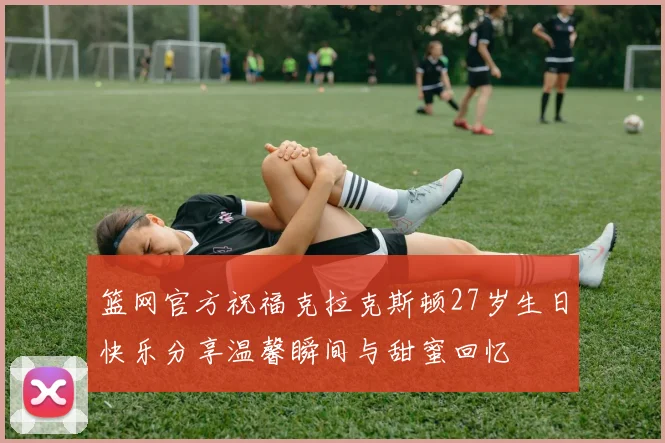 篮网官方祝福克拉克斯顿27岁生日快乐分享温馨瞬间与甜蜜回忆